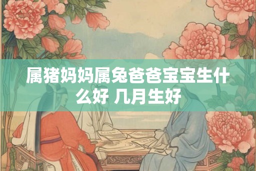 属猪妈妈属兔爸爸宝宝生什么好 几月生好 属猪妈妈属兔爸爸宝宝生什么好 几月生好