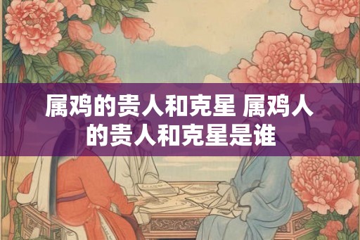 属鸡的贵人和克星 属鸡人的贵人和克星是谁