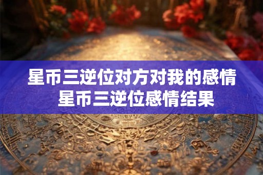 星币三逆位对方对我的感情  星币三逆位感情结果