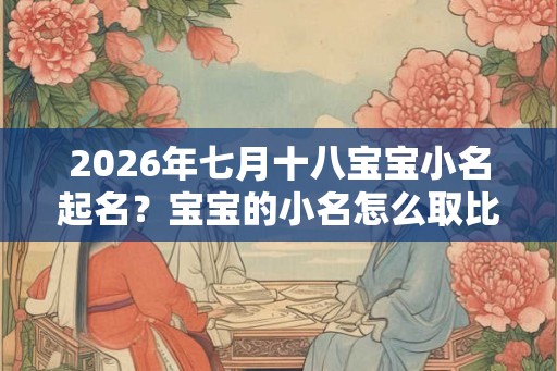 2026年七月十八宝宝小名起名?宝宝的小名怎么取比较好? 2026年七月十八宝宝小名起名?宝宝的小名怎么取比较好?