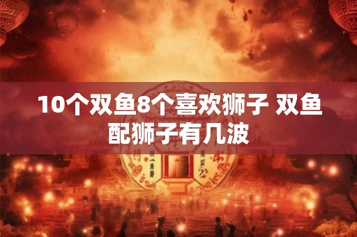 10个双鱼8个喜欢狮子 双鱼配狮子有几波