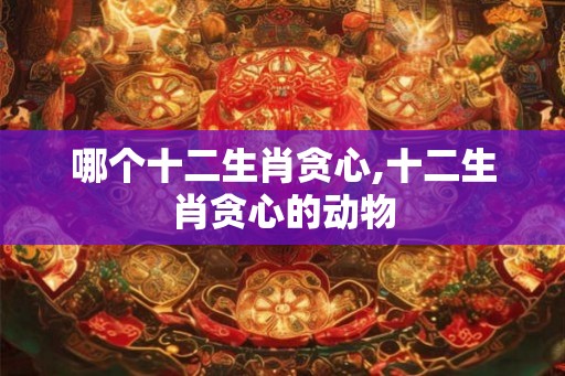 哪个十二生肖贪心,十二生肖贪心的动物