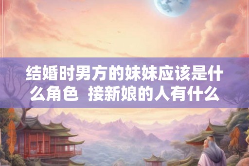结婚时男方的妹妹应该是什么角色  接新娘的人有什么忌讳