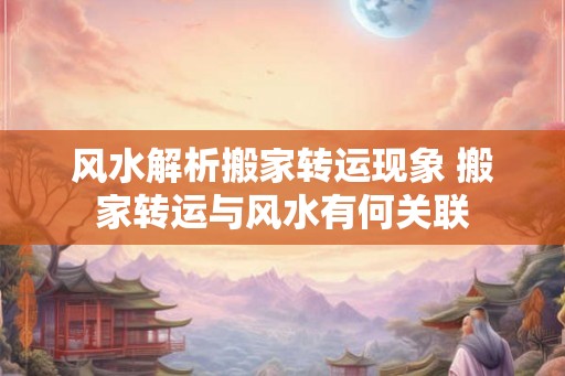 风水解析搬家转运现象 搬家转运与风水有何关联