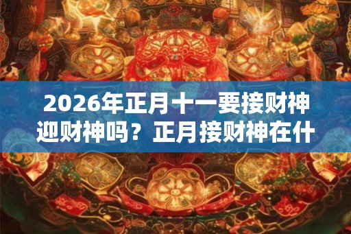 2026年正月十一要接财神迎财神吗？正月接财神在什么时候？