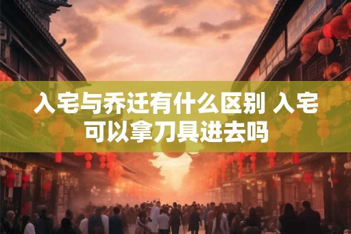 入宅与乔迁有什么区别 入宅可以拿刀具进去吗