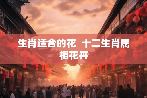 生肖适合的花 十二生肖属相花卉 生肖适合的花 十二生肖属相花卉