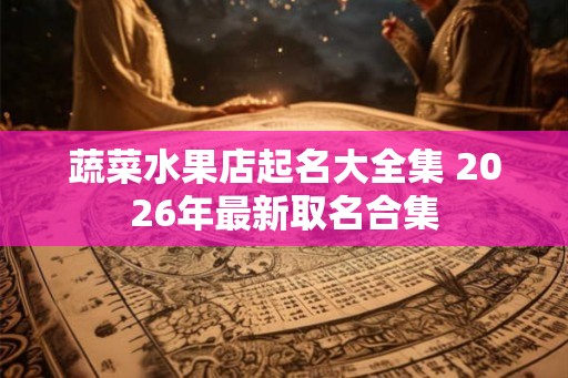 蔬菜水果店起名大全集 2026年最新取名合集 蔬菜水果店起名大全集 2026年最新取名合集