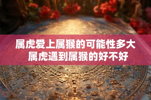 属虎爱上属猴的可能性多大  属虎遇到属猴的好不好