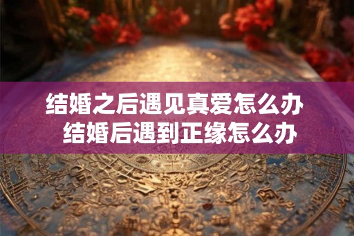 结婚之后遇见真爱怎么办  结婚后遇到正缘怎么办