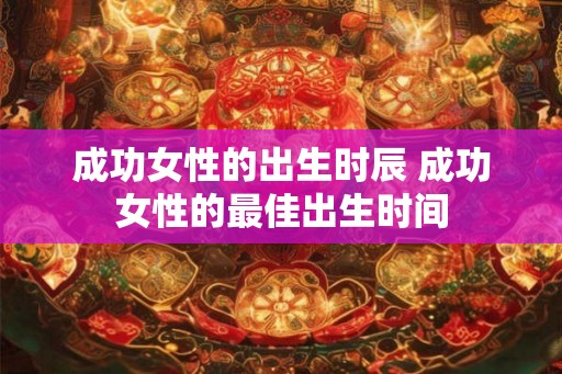 成功女性的出生时辰 成功女性的最佳出生时间