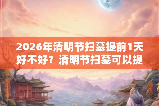 2026年清明节扫墓提前1天好不好？清明节扫墓可以提前多久？