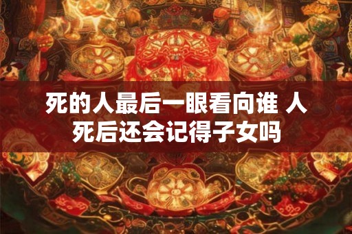 死的人最后一眼看向谁 人死后还会记得子女吗