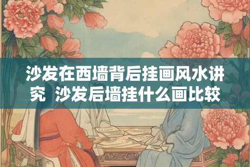 沙发在西墙背后挂画风水讲究  沙发后墙挂什么画比较好风水