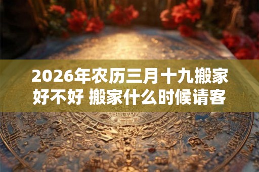 2026年农历三月十九搬家好不好 搬家什么时候请客最好 2026年农历三月十九搬家好不好 搬家什么时候请客最好