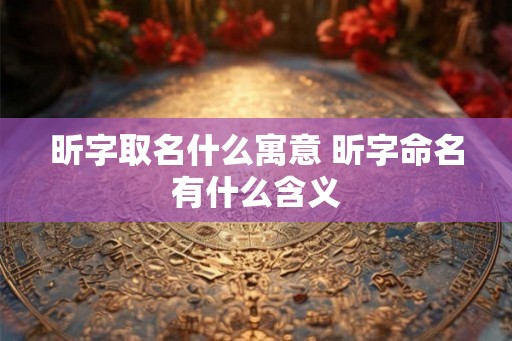昕字取名什么寓意 昕字命名有什么含义 昕字取名什么寓意 昕字命名有什么含义