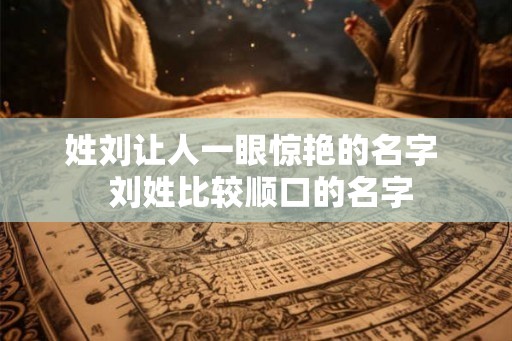 姓刘让人一眼惊艳的名字 刘姓比较顺口的名字 姓刘让人一眼惊艳的名字 刘姓比较顺口的名字