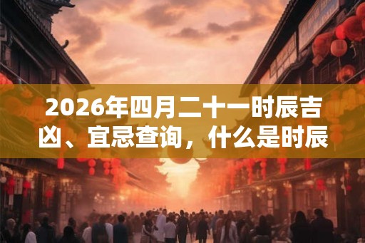 2026年四月二十一时辰吉凶、宜忌查询，什么是时辰？