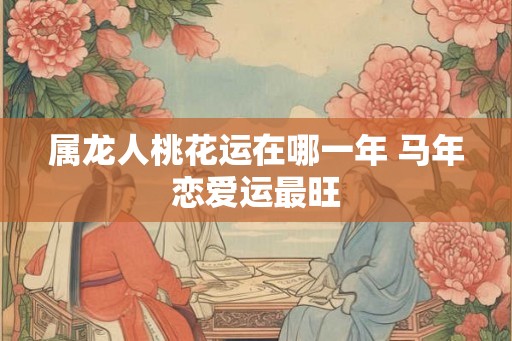 属龙人桃花运在哪一年 马年恋爱运最旺