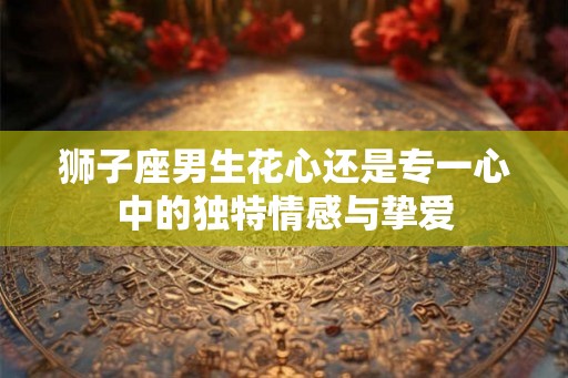狮子座男生花心还是专一心中的独特情感与挚爱
