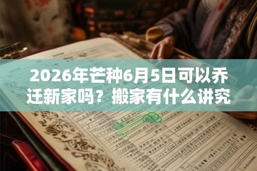 2026年芒种6月5日可以乔迁新家吗？搬家有什么讲究和忌讳？