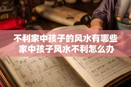 不利家中孩子的风水有哪些 家中孩子风水不利怎么办 不利家中孩子的风水有哪些 家中孩子风水不利怎么办