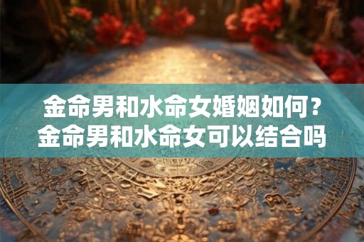 金命男和水命女婚姻如何？金命男和水命女可以结合吗？