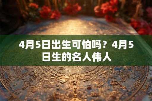 4月5日出生可怕吗?4月5日生的名人伟人 4月5日出生可怕吗?4月5日生的名人伟人