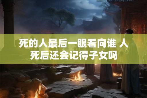 死的人最后一眼看向谁 人死后还会记得子女吗 死的人最后一眼看向谁 人死后还会记得子女吗