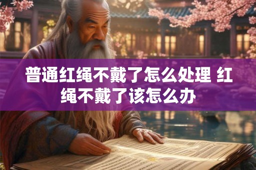 普通红绳不戴了怎么处理 红绳不戴了该怎么办