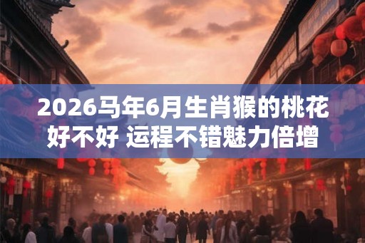 2026马年6月生肖猴的桃花好不好 运程不错魅力倍增