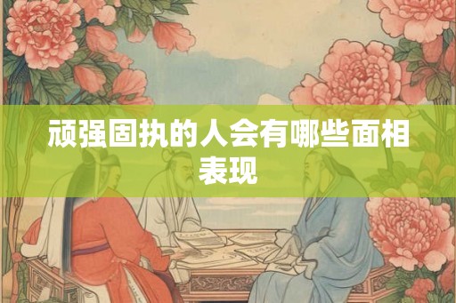顽强固执的人会有哪些面相表现 顽强固执的人会有哪些面相表现