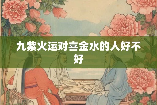 九紫火运对喜金水的人好不好 九紫火运对喜金水的人好不好