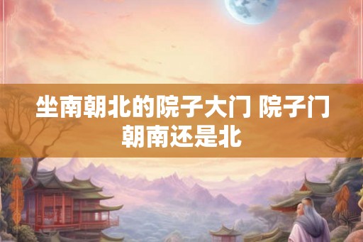 坐南朝北的院子大门 院子门朝南还是北