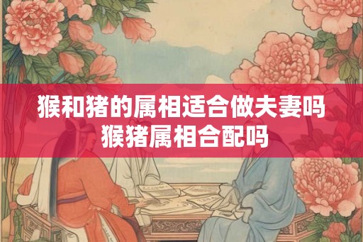 猴和猪的属相适合做夫妻吗 猴猪属相合配吗