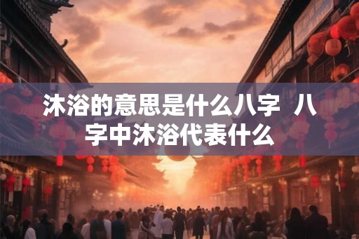沐浴的意思是什么八字  八字中沐浴代表什么