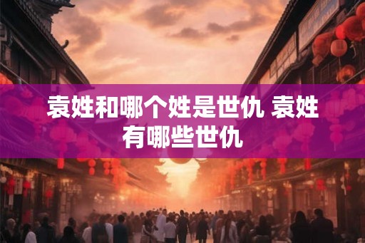 袁姓和哪个姓是世仇 袁姓有哪些世仇