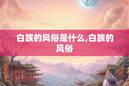 白族的风俗是什么,白族的风俗