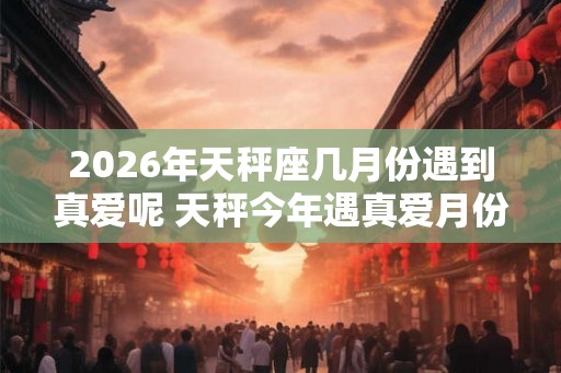 2026年天秤座几月份遇到真爱呢 天秤今年遇真爱月份