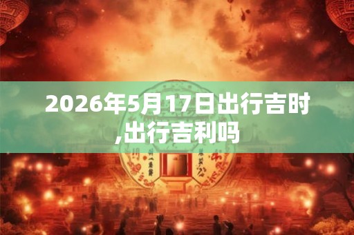 2026年5月17日出行吉时,出行吉利吗 2026年5月17日出行吉时,出行吉利吗