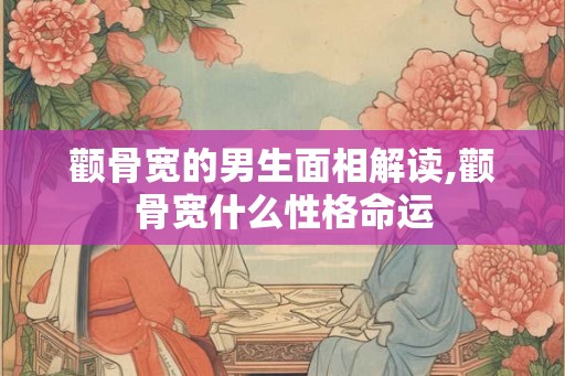 颧骨宽的男生面相解读,颧骨宽什么性格命运