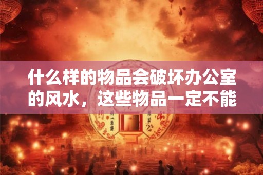 什么样的物品会破坏办公室的风水，这些物品一定不能有！