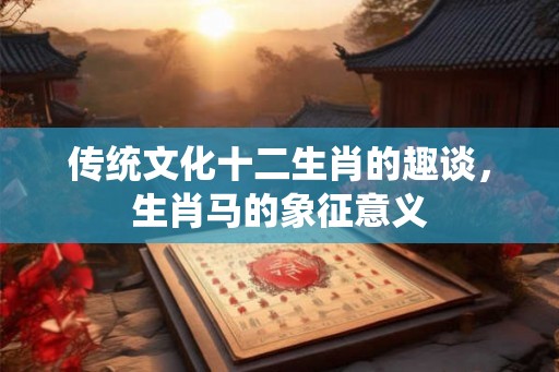 传统文化十二生肖的趣谈,生肖马的象征意义 传统文化十二生肖的趣谈,生肖马的象征意义
