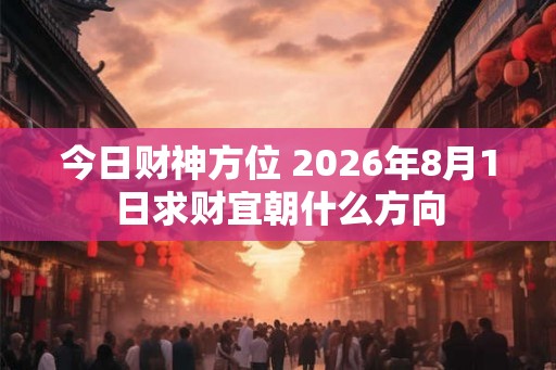 今日财神方位 2026年8月1日求财宜朝什么方向 今日财神方位 2026年8月1日求财宜朝什么方向