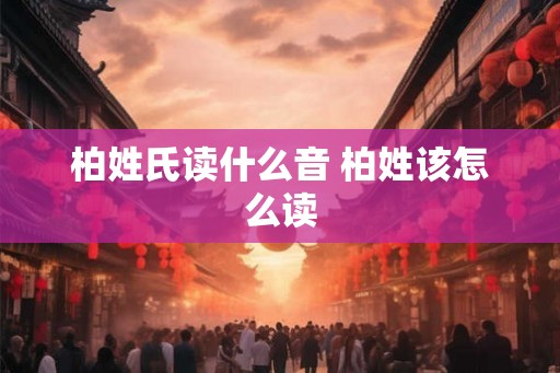 柏姓氏读什么音 柏姓该怎么读