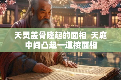 天灵盖骨隆起的面相  天庭中间凸起一道棱面相