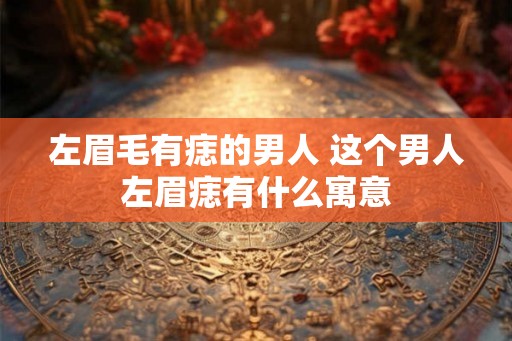 左眉毛有痣的男人 这个男人左眉痣有什么寓意 左眉毛有痣的男人 这个男人左眉痣有什么寓意