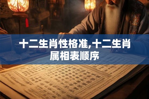 十二生肖性格准,十二生肖属相表顺序 十二生肖性格准,十二生肖属相表顺序