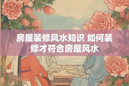 房屋装修风水知识 如何装修才符合房屋风水 房屋装修风水知识 如何装修才符合房屋风水