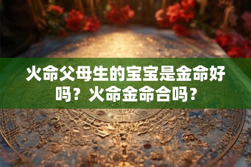 火命父母生的宝宝是金命好吗？火命金命合吗？